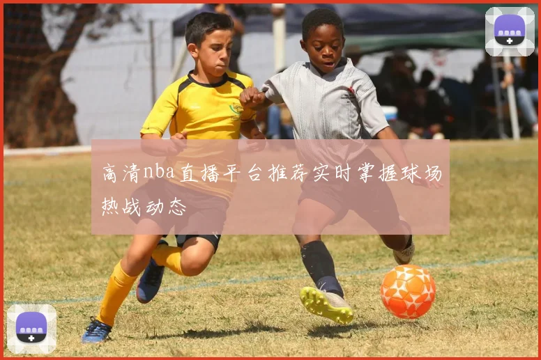 高清nba直播平台推荐实时掌握球场热战动态